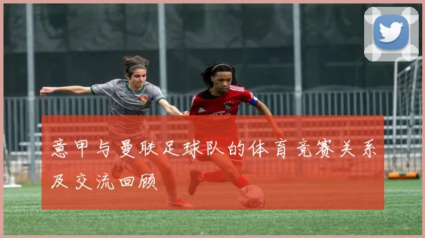 意甲与曼联足球队的体育竞赛关系及交流回顾