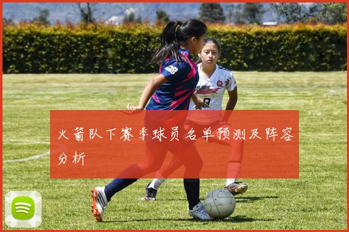 火箭队下赛季球员名单预测及阵容分析